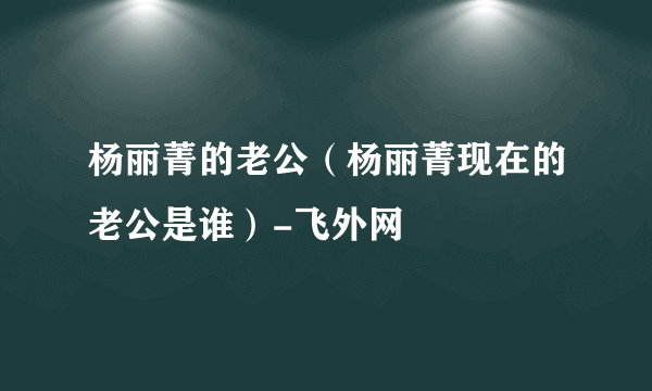 杨丽菁的老公（杨丽菁现在的老公是谁）-飞外网