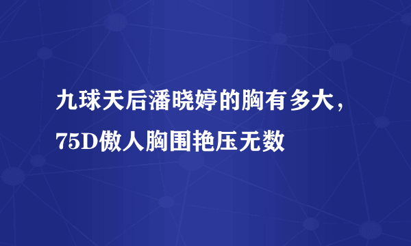 九球天后潘晓婷的胸有多大，75D傲人胸围艳压无数 