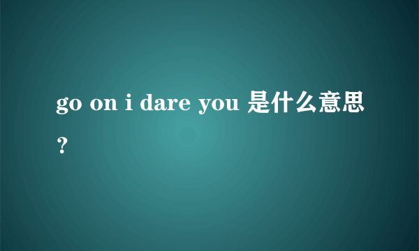 go on i dare you 是什么意思？