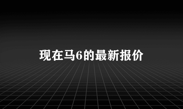 现在马6的最新报价