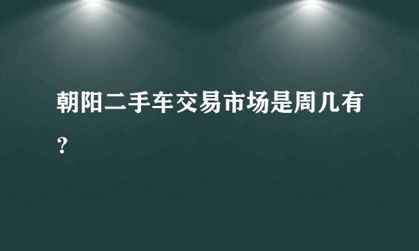 朝阳二手车交易市场是周几有？