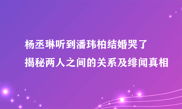 杨丞琳听到潘玮柏结婚哭了 揭秘两人之间的关系及绯闻真相