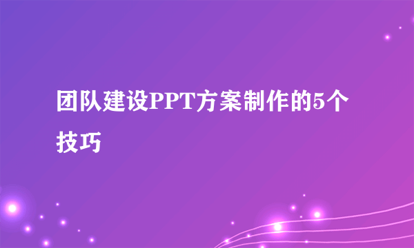 团队建设PPT方案制作的5个技巧