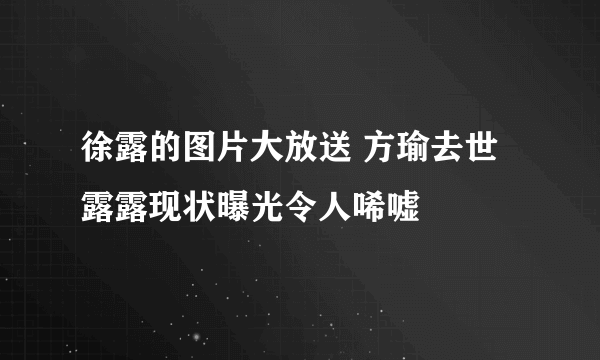 徐露的图片大放送 方瑜去世露露现状曝光令人唏嘘