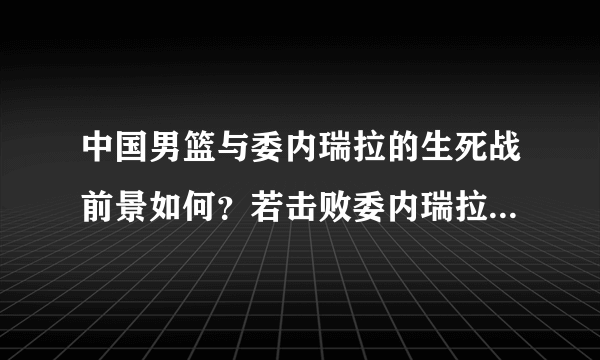 中国男篮与委内瑞拉的生死战前景如何？若击败委内瑞拉我们有哪些利好？