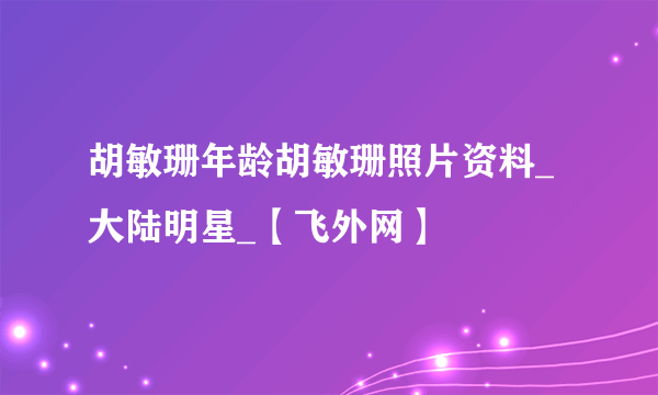 胡敏珊年龄胡敏珊照片资料_大陆明星_【飞外网】