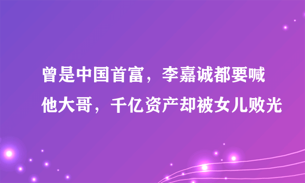 曾是中国首富，李嘉诚都要喊他大哥，千亿资产却被女儿败光