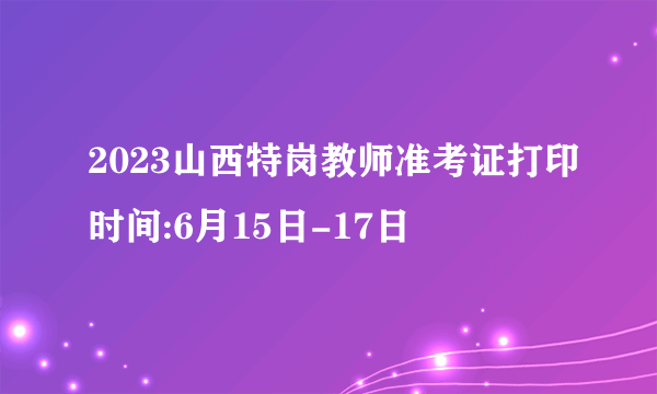 2023山西特岗教师准考证打印时间:6月15日-17日