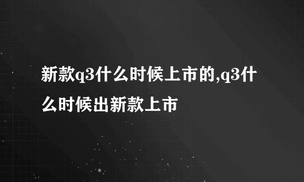 新款q3什么时候上市的,q3什么时候出新款上市