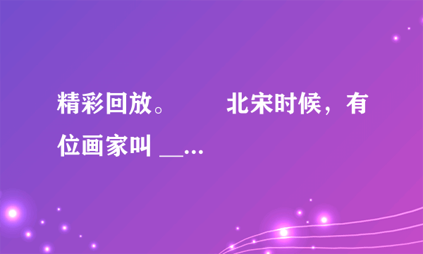 精彩回放。       北宋时候，有位画家叫 ______。他画了一幅名扬中外的画《______》。这幅画长 ______厘米、宽 ______厘米，画的是 ______热闹的场面。这幅画已经有 ______年的历史了，现在还完整地保存在 ______。