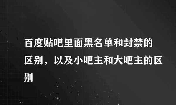 百度贴吧里面黑名单和封禁的区别，以及小吧主和大吧主的区别