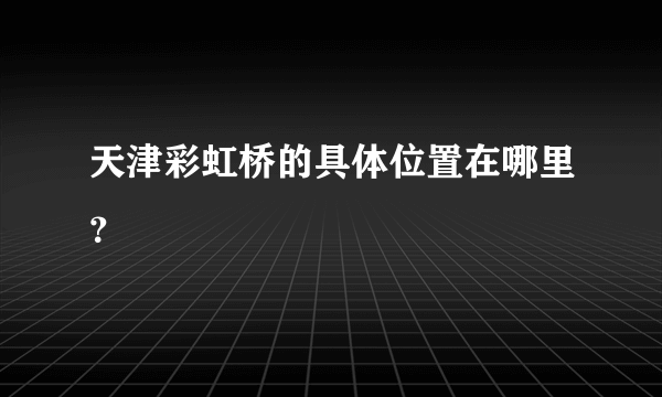 天津彩虹桥的具体位置在哪里？