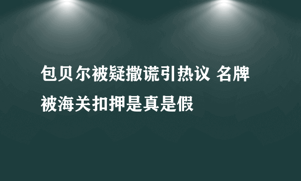 包贝尔被疑撒谎引热议 名牌被海关扣押是真是假