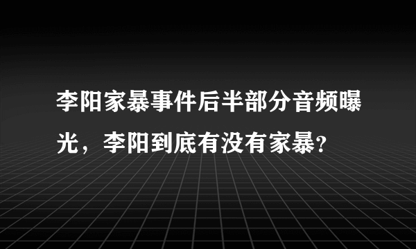 李阳家暴事件后半部分音频曝光，李阳到底有没有家暴？