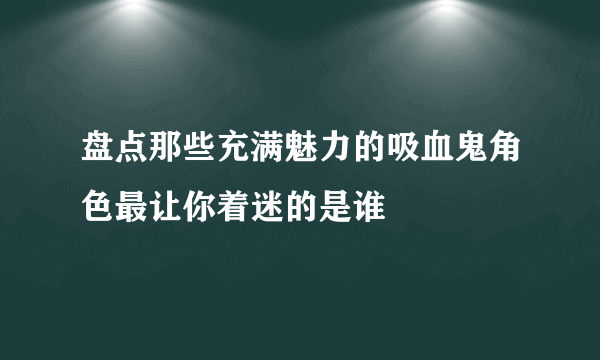 盘点那些充满魅力的吸血鬼角色最让你着迷的是谁