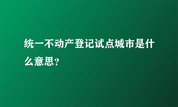 统一不动产登记试点城市是什么意思？