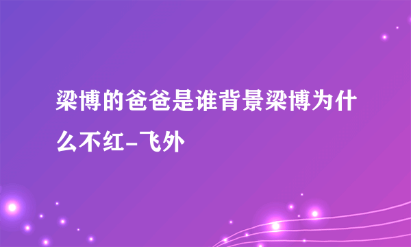 梁博的爸爸是谁背景梁博为什么不红-飞外