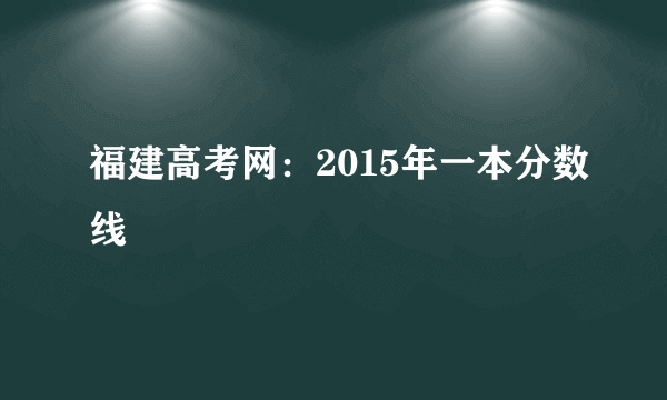 福建高考网：2015年一本分数线