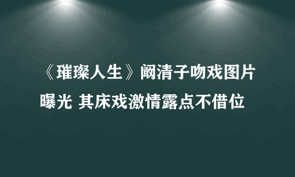 《璀璨人生》阚清子吻戏图片曝光 其床戏激情露点不借位