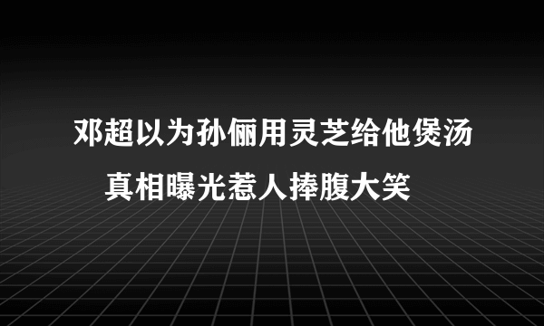 邓超以为孙俪用灵芝给他煲汤　真相曝光惹人捧腹大笑