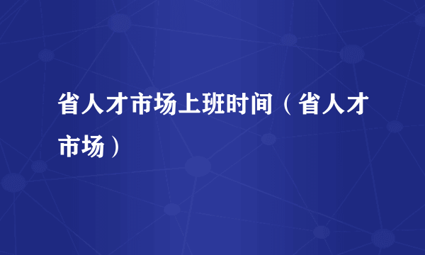 省人才市场上班时间（省人才市场）