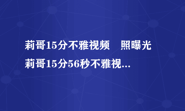 莉哥15分不雅视频牀照曝光 莉哥15分56秒不雅视频是本人吗