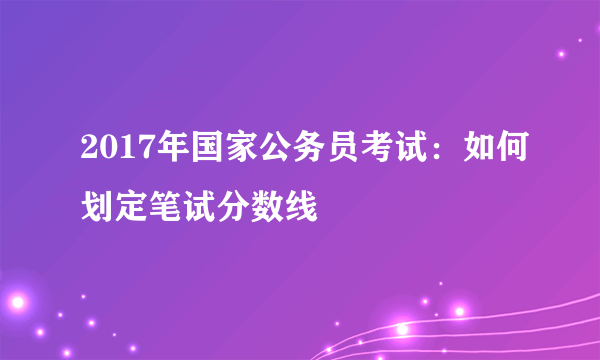 2017年国家公务员考试：如何划定笔试分数线