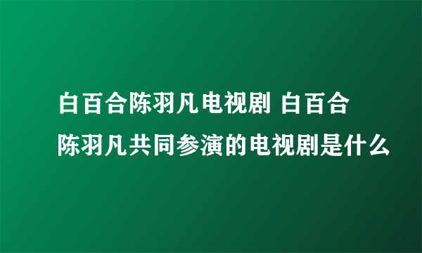 白百合陈羽凡电视剧 白百合陈羽凡共同参演的电视剧是什么