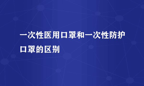 一次性医用口罩和一次性防护口罩的区别