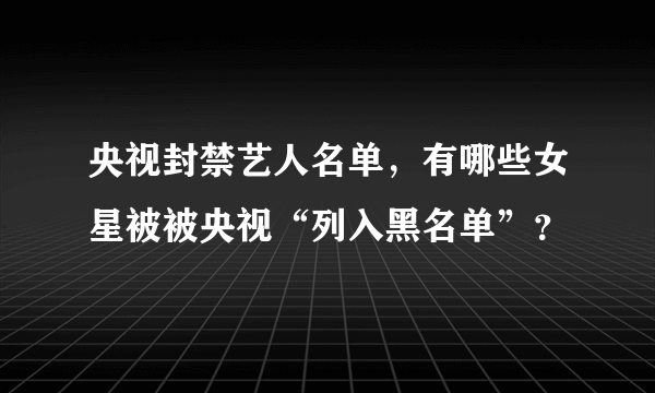 央视封禁艺人名单，有哪些女星被被央视“列入黑名单”？