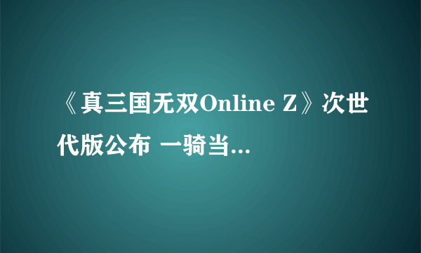 《真三国无双Online Z》次世代版公布 一骑当千临场感爆棚