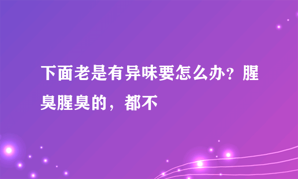 下面老是有异味要怎么办？腥臭腥臭的，都不