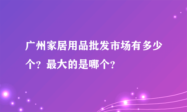 广州家居用品批发市场有多少个？最大的是哪个？