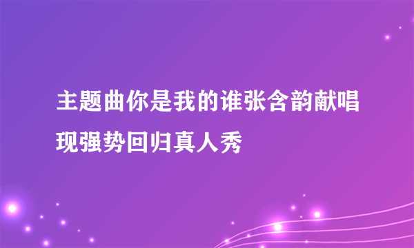 主题曲你是我的谁张含韵献唱现强势回归真人秀