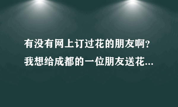 有没有网上订过花的朋友啊？我想给成都的一位朋友送花，我们不在同一个城市。