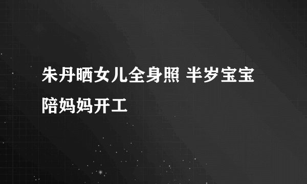 朱丹晒女儿全身照 半岁宝宝陪妈妈开工