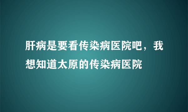 肝病是要看传染病医院吧，我想知道太原的传染病医院