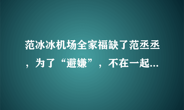 范冰冰机场全家福缺了范丞丞，为了“避嫌”，不在一起，真的是这样？