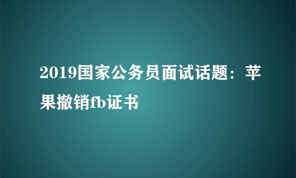 2019国家公务员面试话题：苹果撤销fb证书