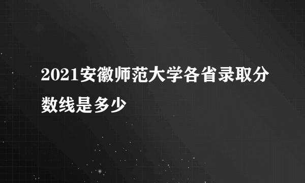 2021安徽师范大学各省录取分数线是多少