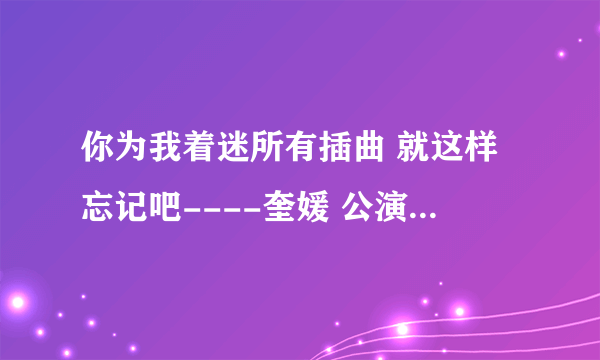 你为我着迷所有插曲 就这样忘记吧----奎媛 公演歌曲----奎媛 奇英 安慰颂（微笑吧~)----容和