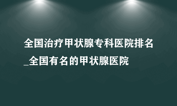 全国治疗甲状腺专科医院排名_全国有名的甲状腺医院