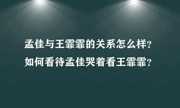 孟佳与王霏霏的关系怎么样？如何看待孟佳哭着看王霏霏？