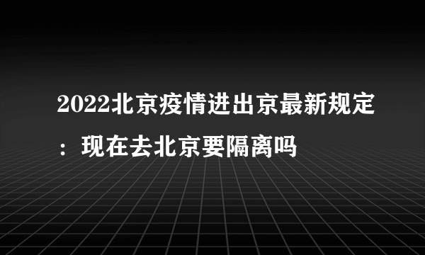 2022北京疫情进出京最新规定：现在去北京要隔离吗