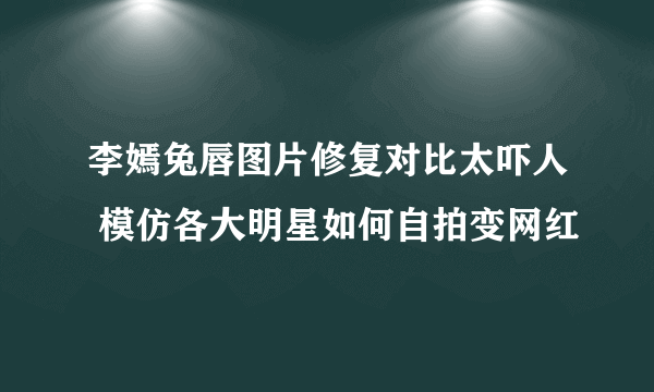 李嫣兔唇图片修复对比太吓人 模仿各大明星如何自拍变网红