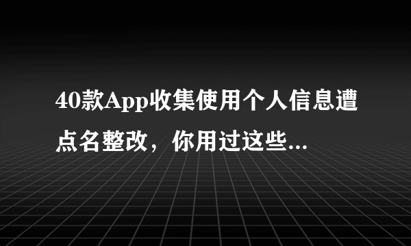 40款App收集使用个人信息遭点名整改，你用过这些app吗？