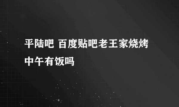 平陆吧 百度贴吧老王家烧烤中午有饭吗