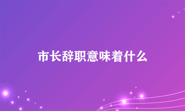 市长辞职意味着什么