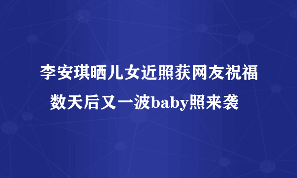 李安琪晒儿女近照获网友祝福  数天后又一波baby照来袭