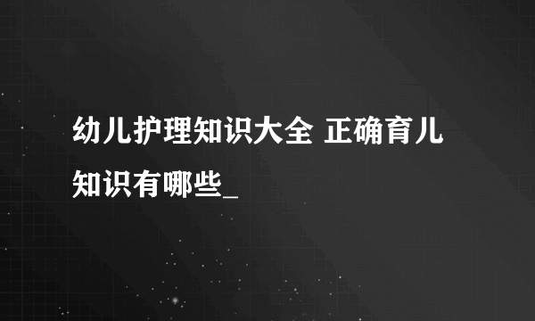 幼儿护理知识大全 正确育儿知识有哪些_